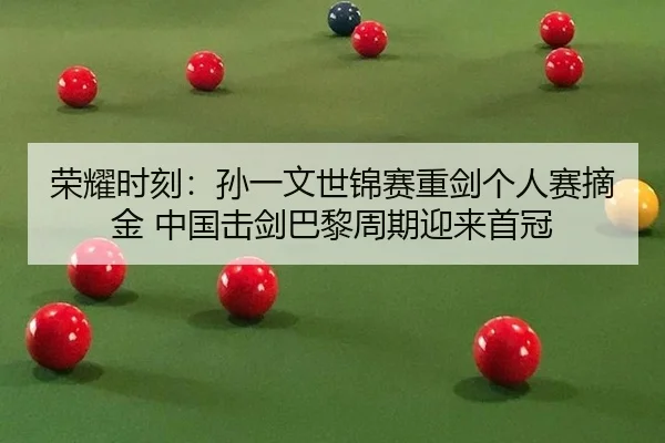 荣耀时刻：孙一文世锦赛重剑个人赛摘金 中国击剑巴黎周期迎来首冠